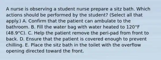 A nurse is observing a student nurse prepare a sitz bath. Which actions should be performed by the student? (Select all that apply.) A. Confirm that the patient can ambulate to the bathroom. B. Fill the water bag with water heated to 120°F (48.9°C). C. Help the patient remove the peri-pad from front to back. D. Ensure that the patient is covered enough to prevent chilling. E. Place the sitz bath in the toilet with the overflow opening directed toward the front.