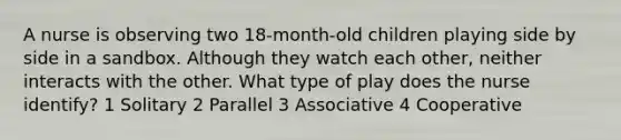 A nurse is observing two 18-month-old children playing side by side in a sandbox. Although they watch each other, neither interacts with the other. What type of play does the nurse identify? 1 Solitary 2 Parallel 3 Associative 4 Cooperative