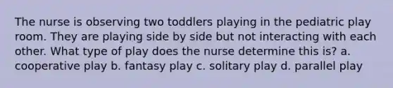 The nurse is observing two toddlers playing in the pediatric play room. They are playing side by side but not interacting with each other. What type of play does the nurse determine this is? a. cooperative play b. fantasy play c. solitary play d. parallel play