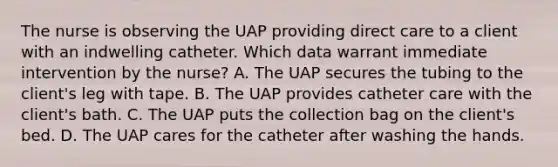 The nurse is observing the UAP providing direct care to a client with an indwelling catheter. Which data warrant immediate intervention by the nurse? A. The UAP secures the tubing to the client's leg with tape. B. The UAP provides catheter care with the client's bath. C. The UAP puts the collection bag on the client's bed. D. The UAP cares for the catheter after washing the hands.