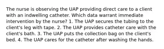 The nurse is observing the UAP providing direct care to a client with an indwelling catheter. Which data warrant immediate intervention by the nurse? 1. The UAP secures the tubing to the client's leg with tape. 2. The UAP provides catheter care with the client's bath. 3. The UAP puts the collection bag on the client's bed. 4. The UAP cares for the catheter after washing the hands.