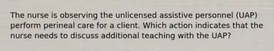 The nurse is observing the unlicensed assistive personnel (UAP) perform perineal care for a client. Which action indicates that the nurse needs to discuss additional teaching with the UAP?