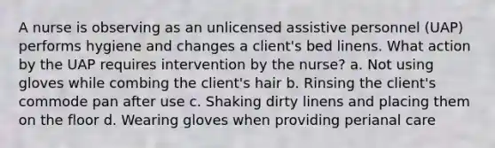 A nurse is observing as an unlicensed assistive personnel (UAP) performs hygiene and changes a client's bed linens. What action by the UAP requires intervention by the nurse? a. Not using gloves while combing the client's hair b. Rinsing the client's commode pan after use c. Shaking dirty linens and placing them on the floor d. Wearing gloves when providing perianal care