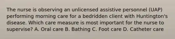 The nurse is observing an unlicensed assistive personnel (UAP) performing morning care for a bedridden client with Huntington's disease. Which care measure is most important for the nurse to supervise? A. Oral care B. Bathing C. Foot care D. Catheter care