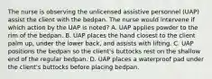 The nurse is observing the unlicensed assistive personnel (UAP) assist the client with the bedpan. The nurse would intervene if which action by the UAP is noted? A. UAP applies powder to the rim of the bedpan. B. UAP places the hand closest to the client palm up, under the lower back, and assists with lifting. C. UAP positions the bedpan so the client's buttocks rest on the shallow end of the regular bedpan. D. UAP places a waterproof pad under the client's buttocks before placing bedpan.