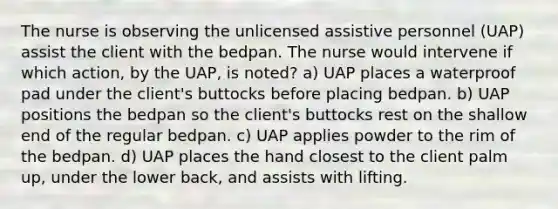 The nurse is observing the unlicensed assistive personnel (UAP) assist the client with the bedpan. The nurse would intervene if which action, by the UAP, is noted? a) UAP places a waterproof pad under the client's buttocks before placing bedpan. b) UAP positions the bedpan so the client's buttocks rest on the shallow end of the regular bedpan. c) UAP applies powder to the rim of the bedpan. d) UAP places the hand closest to the client palm up, under the lower back, and assists with lifting.