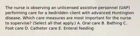 The nurse is observing an unlicensed assistive personnel (UAP) performing care for a bedridden client with advanced Huntington disease. Which care measures are most important for the nurse to supervise? (Select all that apply.) A. Oral care B. Bathing C. Foot care D. Catheter care E. Enteral feeding