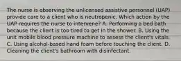 The nurse is observing the unlicensed assistive personnel (UAP) provide care to a client who is neutropenic. Which action by the UAP requires the nurse to intervene? A. Performing a bed bath because the client is too tired to get in the shower. B. Using the unit mobile blood pressure machine to assess the client's vitals. C. Using alcohol-based hand foam before touching the client. D. Cleaning the client's bathroom with disinfectant.