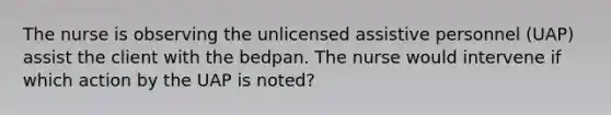 The nurse is observing the unlicensed assistive personnel (UAP) assist the client with the bedpan. The nurse would intervene if which action by the UAP is noted?