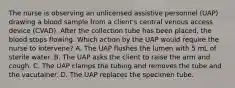 The nurse is observing an unlicensed assistive personnel (UAP) drawing a blood sample from a client's central venous access device (CVAD). After the collection tube has been placed, the blood stops flowing. Which action by the UAP would require the nurse to intervene? A. The UAP flushes the lumen with 5 mL of sterile water. B. The UAP asks the client to raise the arm and cough. C. The UAP clamps the tubing and removes the tube and the vacutainer. D. The UAP replaces the specimen tube.