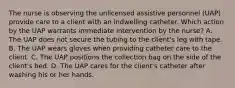 The nurse is observing the unlicensed assistive personnel (UAP) provide care to a client with an indwelling catheter. Which action by the UAP warrants immediate intervention by the nurse? A. The UAP does not secure the tubing to the client's leg with tape. B. The UAP wears gloves when providing catheter care to the client. C. The UAP positions the collection bag on the side of the client's bed. D. The UAP cares for the client's catheter after washing his or her hands.