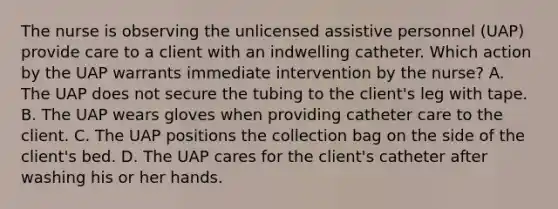 The nurse is observing the unlicensed assistive personnel (UAP) provide care to a client with an indwelling catheter. Which action by the UAP warrants immediate intervention by the nurse? A. The UAP does not secure the tubing to the client's leg with tape. B. The UAP wears gloves when providing catheter care to the client. C. The UAP positions the collection bag on the side of the client's bed. D. The UAP cares for the client's catheter after washing his or her hands.