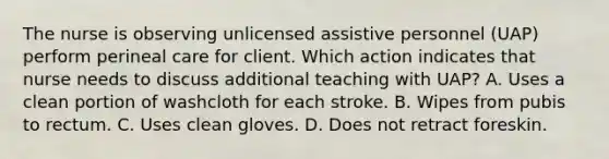 The nurse is observing unlicensed assistive personnel (UAP) perform perineal care for client. Which action indicates that nurse needs to discuss additional teaching with UAP? A. Uses a clean portion of washcloth for each stroke. B. Wipes from pubis to rectum. C. Uses clean gloves. D. Does not retract foreskin.