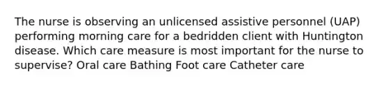 The nurse is observing an unlicensed assistive personnel (UAP) performing morning care for a bedridden client with Huntington disease. Which care measure is most important for the nurse to supervise? Oral care Bathing Foot care Catheter care