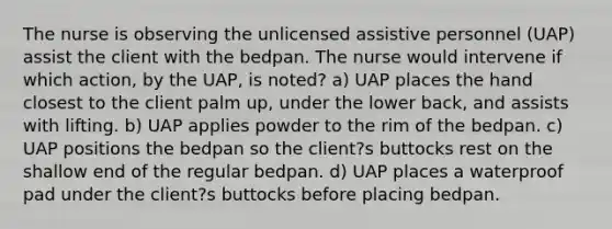 The nurse is observing the unlicensed assistive personnel (UAP) assist the client with the bedpan. The nurse would intervene if which action, by the UAP, is noted? a) UAP places the hand closest to the client palm up, under the lower back, and assists with lifting. b) UAP applies powder to the rim of the bedpan. c) UAP positions the bedpan so the client?s buttocks rest on the shallow end of the regular bedpan. d) UAP places a waterproof pad under the client?s buttocks before placing bedpan.