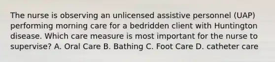 The nurse is observing an unlicensed assistive personnel (UAP) performing morning care for a bedridden client with Huntington disease. Which care measure is most important for the nurse to supervise? A. Oral Care B. Bathing C. Foot Care D. catheter care