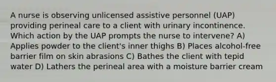 A nurse is observing unlicensed assistive personnel (UAP) providing perineal care to a client with urinary incontinence. Which action by the UAP prompts the nurse to intervene? A) Applies powder to the client's inner thighs B) Places alcohol-free barrier film on skin abrasions C) Bathes the client with tepid water D) Lathers the perineal area with a moisture barrier cream