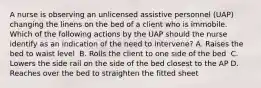 A nurse is observing an unlicensed assistive personnel (UAP) changing the linens on the bed of a client who is immobile. Which of the following actions by the UAP should the nurse identify as an indication of the need to intervene?​ A. Raises the bed to waist level ​ B. Rolls the client to one side of the bed ​ C. Lowers the side rail on the side of the bed closest to the AP ​D. Reaches over the bed to straighten the fitted sheet