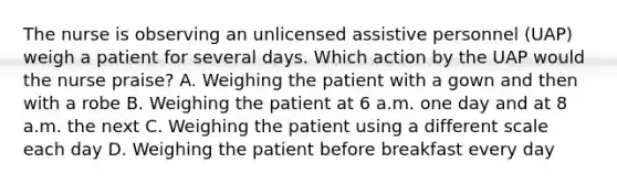 The nurse is observing an unlicensed assistive personnel (UAP) weigh a patient for several days. Which action by the UAP would the nurse praise? A. Weighing the patient with a gown and then with a robe B. Weighing the patient at 6 a.m. one day and at 8 a.m. the next C. Weighing the patient using a different scale each day D. Weighing the patient before breakfast every day