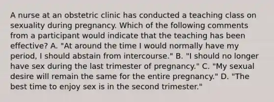 A nurse at an obstetric clinic has conducted a teaching class on sexuality during pregnancy. Which of the following comments from a participant would indicate that the teaching has been effective? A. "At around the time I would normally have my period, I should abstain from intercourse." B. "I should no longer have sex during the last trimester of pregnancy." C. "My sexual desire will remain the same for the entire pregnancy." D. "The best time to enjoy sex is in the second trimester."