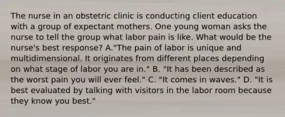 The nurse in an obstetric clinic is conducting client education with a group of expectant mothers. One young woman asks the nurse to tell the group what labor pain is like. What would be the nurse's best response? A."The pain of labor is unique and multidimensional. It originates from different places depending on what stage of labor you are in." B. "It has been described as the worst pain you will ever feel." C. "It comes in waves." D. "It is best evaluated by talking with visitors in the labor room because they know you best."