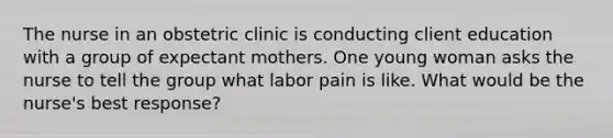 The nurse in an obstetric clinic is conducting client education with a group of expectant mothers. One young woman asks the nurse to tell the group what labor pain is like. What would be the nurse's best response?