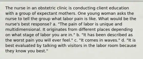 The nurse in an obstetric clinic is conducting client education with a group of expectant mothers. One young woman asks the nurse to tell the group what labor pain is like. What would be the nurse's best response? a. "The pain of labor is unique and multidimensional. It originates from different places depending on what stage of labor you are in." b. "It has been described as the worst pain you will ever feel." c. "It comes in waves." d. "It is best evaluated by talking with visitors in the labor room because they know you best."