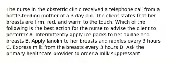 The nurse in the obstetric clinic received a telephone call from a bottle-feeding mother of a 3 day old. The client states that her breasts are firm, red, and warm to the touch. Which of the following is the best action for the nurse to advise the client to perform? A. Intermittently apply ice packs to her axillae and breasts B. Apply lanolin to her breasts and nipples every 3 hours C. Express milk from the breasts every 3 hours D. Ask the primary healthcare provider to order a milk suppressant