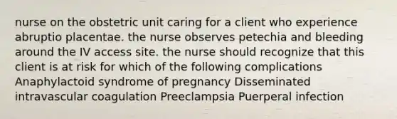 nurse on the obstetric unit caring for a client who experience abruptio placentae. the nurse observes petechia and bleeding around the IV access site. the nurse should recognize that this client is at risk for which of the following complications Anaphylactoid syndrome of pregnancy Disseminated intravascular coagulation Preeclampsia Puerperal infection