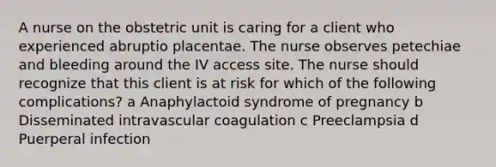 A nurse on the obstetric unit is caring for a client who experienced abruptio placentae. The nurse observes petechiae and bleeding around the IV access site. The nurse should recognize that this client is at risk for which of the following complications? a Anaphylactoid syndrome of pregnancy b Disseminated intravascular coagulation c Preeclampsia d Puerperal infection