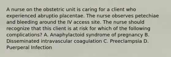 A nurse on the obstetric unit is caring for a client who experienced abruptio placentae. The nurse observes petechiae and bleeding around the IV access site. The nurse should recognize that this client is at risk for which of the following complications? A. Anaphylactoid syndrome of pregnancy B. Disseminated intravascular coagulation C. Preeclampsia D. Puerperal Infection