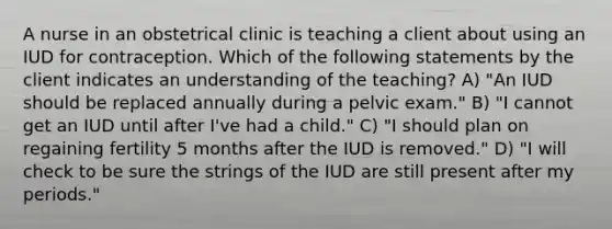 A nurse in an obstetrical clinic is teaching a client about using an IUD for contraception. Which of the following statements by the client indicates an understanding of the teaching? A) "An IUD should be replaced annually during a pelvic exam." B) "I cannot get an IUD until after I've had a child." C) "I should plan on regaining fertility 5 months after the IUD is removed." D) "I will check to be sure the strings of the IUD are still present after my periods."