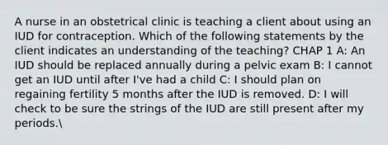 A nurse in an obstetrical clinic is teaching a client about using an IUD for contraception. Which of the following statements by the client indicates an understanding of the teaching? CHAP 1 A: An IUD should be replaced annually during a pelvic exam B: I cannot get an IUD until after I've had a child C: I should plan on regaining fertility 5 months after the IUD is removed. D: I will check to be sure the strings of the IUD are still present after my periods.