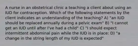 A nurse in an obstetrical clinic a teaching a client about using an IUD for contraception. Which of the following statements by the client indicates an understanding of the teaching? A) "an IUD should be replaced annually during a pelvic exam" B) "I cannot get an IUD until after I've had a child" C) "I should expect intermittent abdominal pain while the IUD is in place: D) "a change in the string length of my IUD is expected"