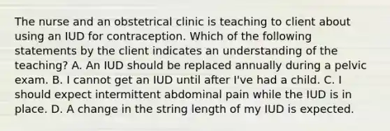 The nurse and an obstetrical clinic is teaching to client about using an IUD for contraception. Which of the following statements by the client indicates an understanding of the teaching? A. An IUD should be replaced annually during a pelvic exam. B. I cannot get an IUD until after I've had a child. C. I should expect intermittent abdominal pain while the IUD is in place. D. A change in the string length of my IUD is expected.