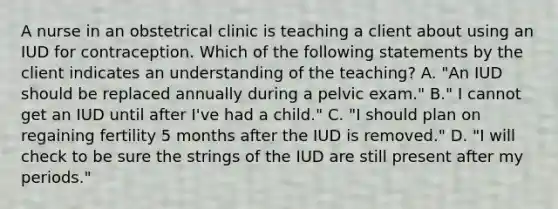 A nurse in an obstetrical clinic is teaching a client about using an IUD for contraception. Which of the following statements by the client indicates an understanding of the teaching? A. "An IUD should be replaced annually during a pelvic exam." B." I cannot get an IUD until after I've had a child." C. "I should plan on regaining fertility 5 months after the IUD is removed." D. "I will check to be sure the strings of the IUD are still present after my periods."