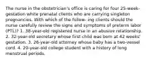 The nurse in the obstetrician's office is caring for four 25-week-gestation white prenatal clients who are carrying singleton pregnancies. With which of the follow- ing clients should the nurse carefully review the signs and symptoms of preterm labor (PTL)? 1. 38-year-old registered nurse in an abusive relationship. 2. 32-year-old secretary whose first child was born at 42 weeks' gestation. 3. 26-year-old attorney whose baby has a two-vessel cord. 4. 20-year-old college student with a history of long menstrual periods.