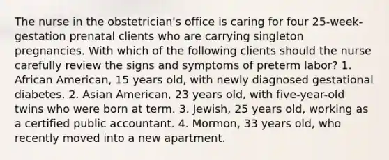 The nurse in the obstetrician's office is caring for four 25-week-gestation prenatal clients who are carrying singleton pregnancies. With which of the following clients should the nurse carefully review the signs and symptoms of preterm labor? 1. African American, 15 years old, with newly diagnosed gestational diabetes. 2. Asian American, 23 years old, with five-year-old twins who were born at term. 3. Jewish, 25 years old, working as a certified public accountant. 4. Mormon, 33 years old, who recently moved into a new apartment.