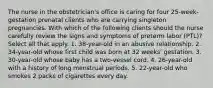 The nurse in the obstetrician's office is caring for four 25-week-gestation prenatal clients who are carrying singleton pregnancies. With which of the following clients should the nurse carefully review the signs and symptoms of preterm labor (PTL)? Select all that apply. 1. 38-year-old in an abusive relationship. 2. 34-year-old whose first child was born at 32 weeks' gestation. 3. 30-year-old whose baby has a two-vessel cord. 4. 26-year-old with a history of long menstrual periods. 5. 22-year-old who smokes 2 packs of cigarettes every day.