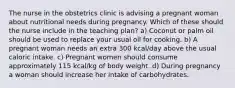 The nurse in the obstetrics clinic is advising a pregnant woman about nutritional needs during pregnancy. Which of these should the nurse include in the teaching plan? a) Coconut or palm oil should be used to replace your usual oil for cooking. b) A pregnant woman needs an extra 300 kcal/day above the usual caloric intake. c) Pregnant women should consume approximately 115 kcal/kg of body weight. d) During pregnancy a woman should increase her intake of carbohydrates.