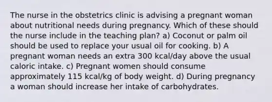 The nurse in the obstetrics clinic is advising a pregnant woman about nutritional needs during pregnancy. Which of these should the nurse include in the teaching plan? a) Coconut or palm oil should be used to replace your usual oil for cooking. b) A pregnant woman needs an extra 300 kcal/day above the usual caloric intake. c) Pregnant women should consume approximately 115 kcal/kg of body weight. d) During pregnancy a woman should increase her intake of carbohydrates.