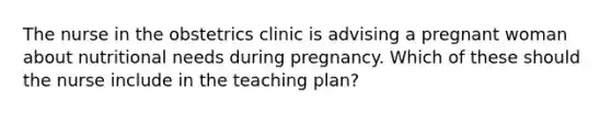 The nurse in the obstetrics clinic is advising a pregnant woman about nutritional needs during pregnancy. Which of these should the nurse include in the teaching plan?