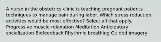 A nurse in the obstetrics clinic is teaching pregnant patients techniques to manage pain during labor. Which stress reduction activities would be most effective? Select all that apply. Progressive muscle relaxation Meditation Anticipatory socialization Biofeedback Rhythmic breathing Guided imagery