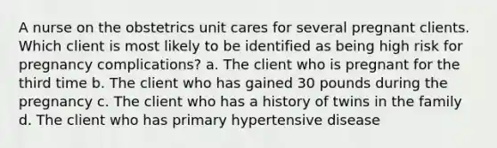 A nurse on the obstetrics unit cares for several pregnant clients. Which client is most likely to be identified as being high risk for pregnancy complications? a. The client who is pregnant for the third time b. The client who has gained 30 pounds during the pregnancy c. The client who has a history of twins in the family d. The client who has primary hypertensive disease