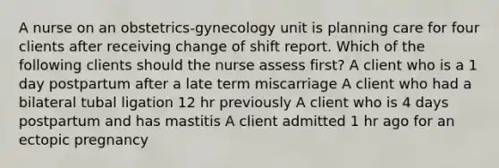 A nurse on an obstetrics-gynecology unit is planning care for four clients after receiving change of shift report. Which of the following clients should the nurse assess first? A client who is a 1 day postpartum after a late term miscarriage A client who had a bilateral tubal ligation 12 hr previously A client who is 4 days postpartum and has mastitis A client admitted 1 hr ago for an ectopic pregnancy