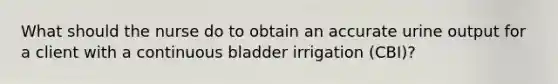 What should the nurse do to obtain an accurate urine output for a client with a continuous bladder irrigation (CBI)?