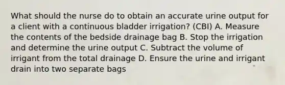 What should the nurse do to obtain an accurate urine output for a client with a continuous bladder irrigation? (CBI) A. Measure the contents of the bedside drainage bag B. Stop the irrigation and determine the urine output C. Subtract the volume of irrigant from the total drainage D. Ensure the urine and irrigant drain into two separate bags