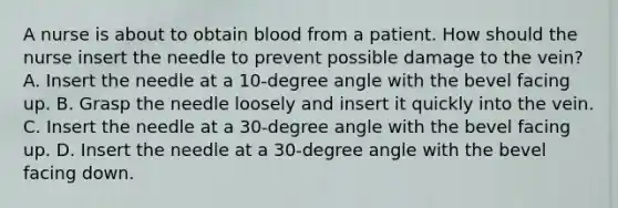 A nurse is about to obtain blood from a patient. How should the nurse insert the needle to prevent possible damage to the vein? A. Insert the needle at a 10-degree angle with the bevel facing up. B. Grasp the needle loosely and insert it quickly into the vein. C. Insert the needle at a 30-degree angle with the bevel facing up. D. Insert the needle at a 30-degree angle with the bevel facing down.