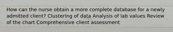 How can the nurse obtain a more complete database for a newly admitted client? Clustering of data Analysis of lab values Review of the chart Comprehensive client assessment