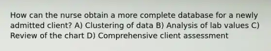 How can the nurse obtain a more complete database for a newly admitted client? A) Clustering of data B) Analysis of lab values C) Review of the chart D) Comprehensive client assessment